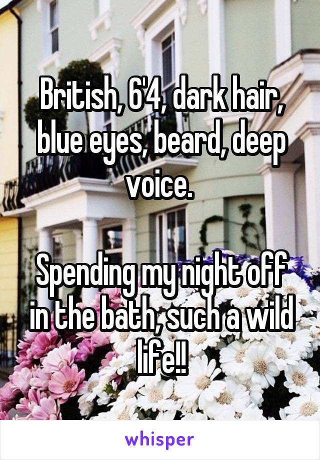 British, 6'4, dark hair, blue eyes, beard, deep voice. 

Spending my night off in the bath, such a wild life!!