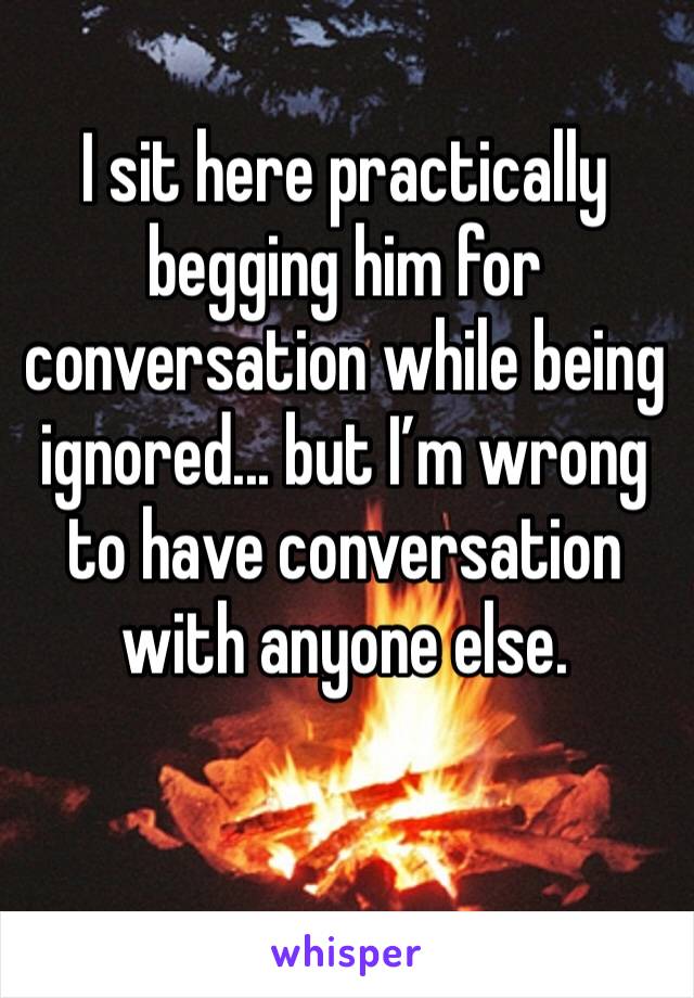 I sit here practically begging him for conversation while being ignored... but I’m wrong to have conversation with anyone else. 