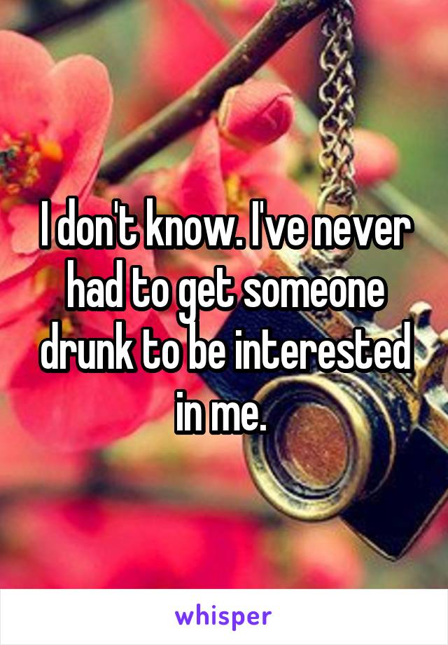 I don't know. I've never had to get someone drunk to be interested in me. 
