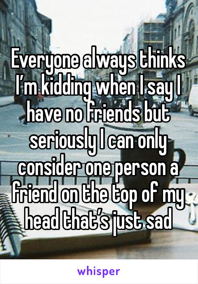 Everyone always thinks I’m kidding when I say I have no friends but seriously I can only consider one person a friend on the top of my head that’s just sad