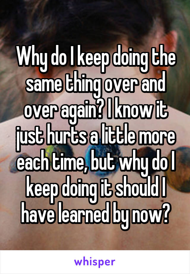 Why do I keep doing the same thing over and over again? I know it just hurts a little more each time, but why do I keep doing it should I have learned by now?
