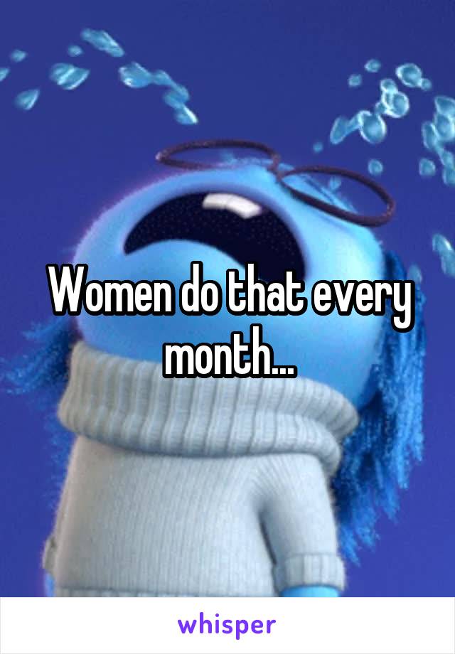 Women do that every month...
