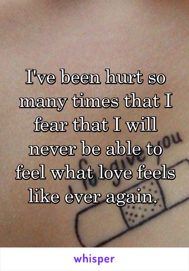 I've been hurt so many times that I fear that I will never be able to feel what love feels like ever again. 