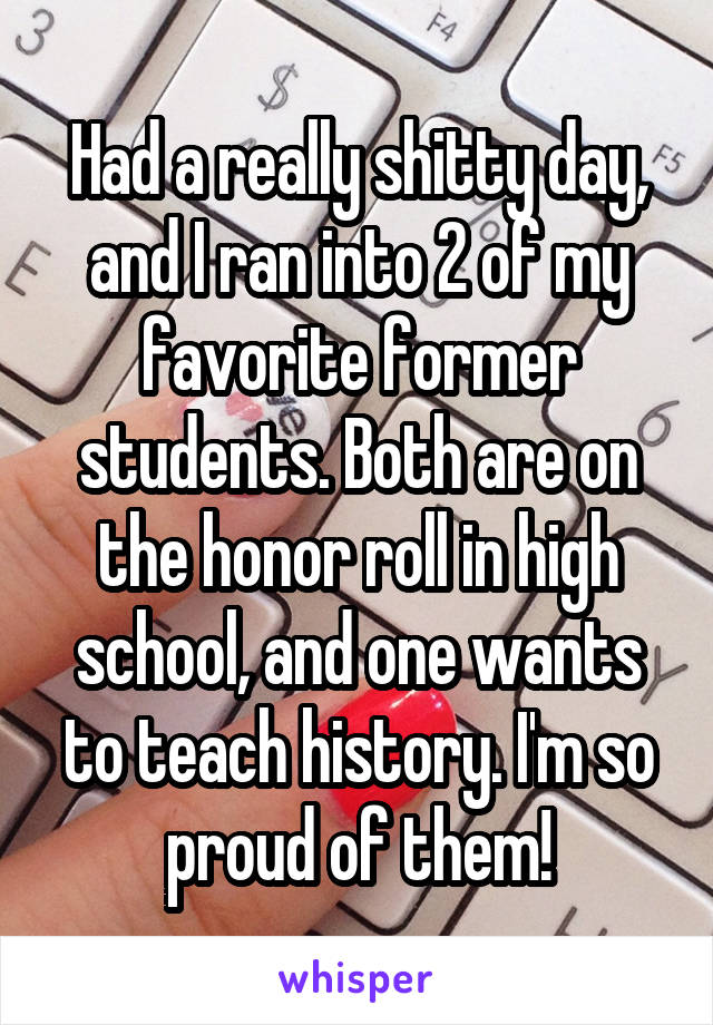 Had a really shitty day, and I ran into 2 of my favorite former students. Both are on the honor roll in high school, and one wants to teach history. I'm so proud of them!