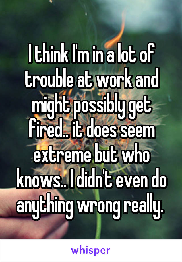 I think I'm in a lot of trouble at work and might possibly get fired.. it does seem extreme but who knows.. I didn't even do anything wrong really. 