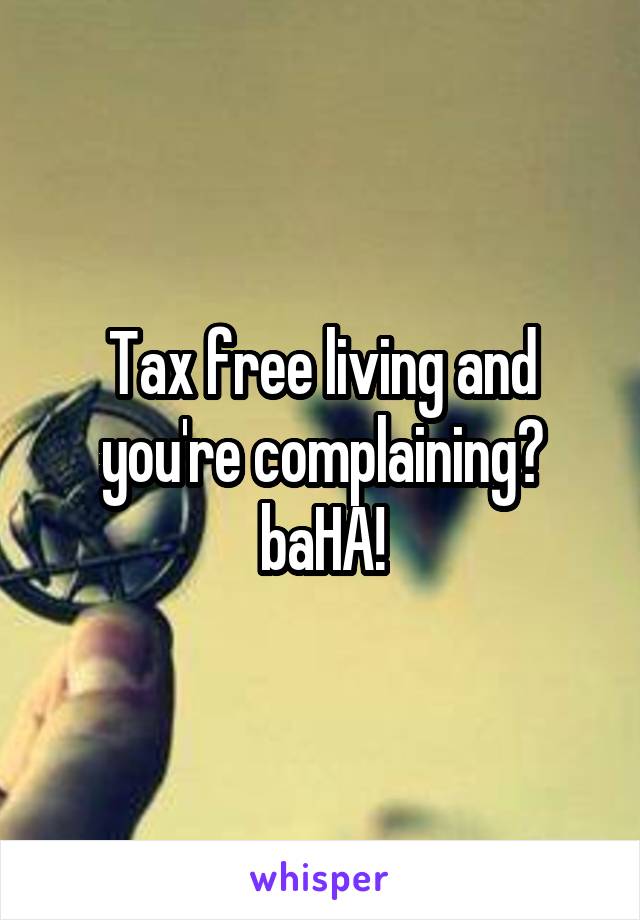 Tax free living and you're complaining? baHA!