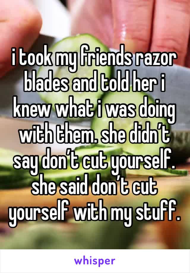 i took my friends razor blades and told her i knew what i was doing with them. she didn’t say don’t cut yourself. she said don’t cut yourself with my stuff. 