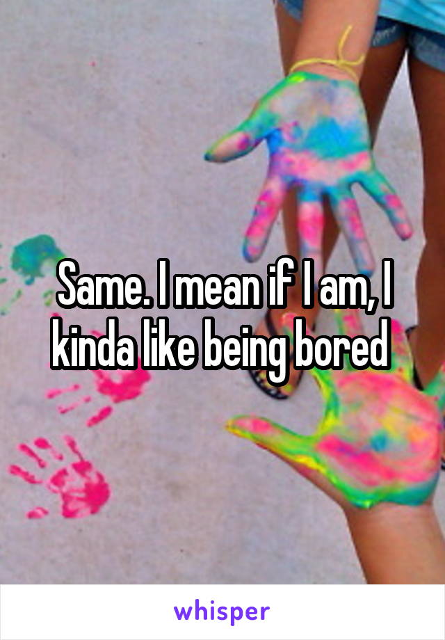 Same. I mean if I am, I kinda like being bored 