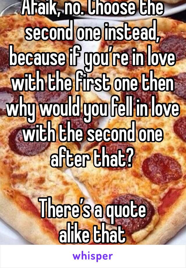 Afaik, no. Choose the second one instead, because if you’re in love with the first one then why would you fell in love with the second one after that?

There’s a quote alike that