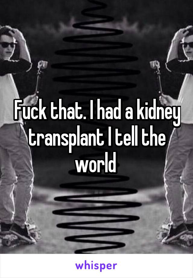 Fuck that. I had a kidney transplant I tell the world 