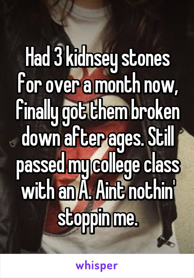 Had 3 kidnsey stones for over a month now, finally got them broken down after ages. Still passed my college class with an A. Aint nothin' stoppin me.