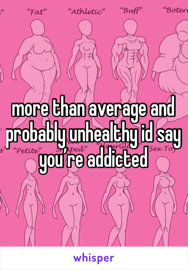 more than average and probably unhealthy id say you’re addicted