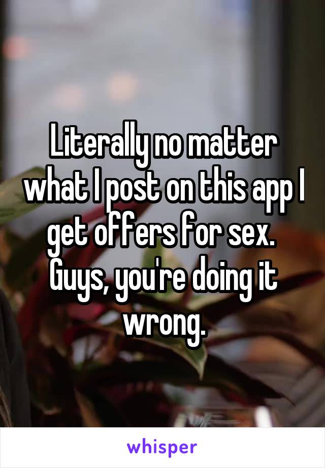 Literally no matter what I post on this app I get offers for sex.  Guys, you're doing it wrong.
