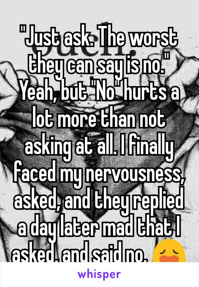 "Just ask. The worst they can say is no."
Yeah, but "No" hurts a lot more than not asking at all. I finally faced my nervousness, asked, and they replied a day later mad that I asked, and said no. 😩