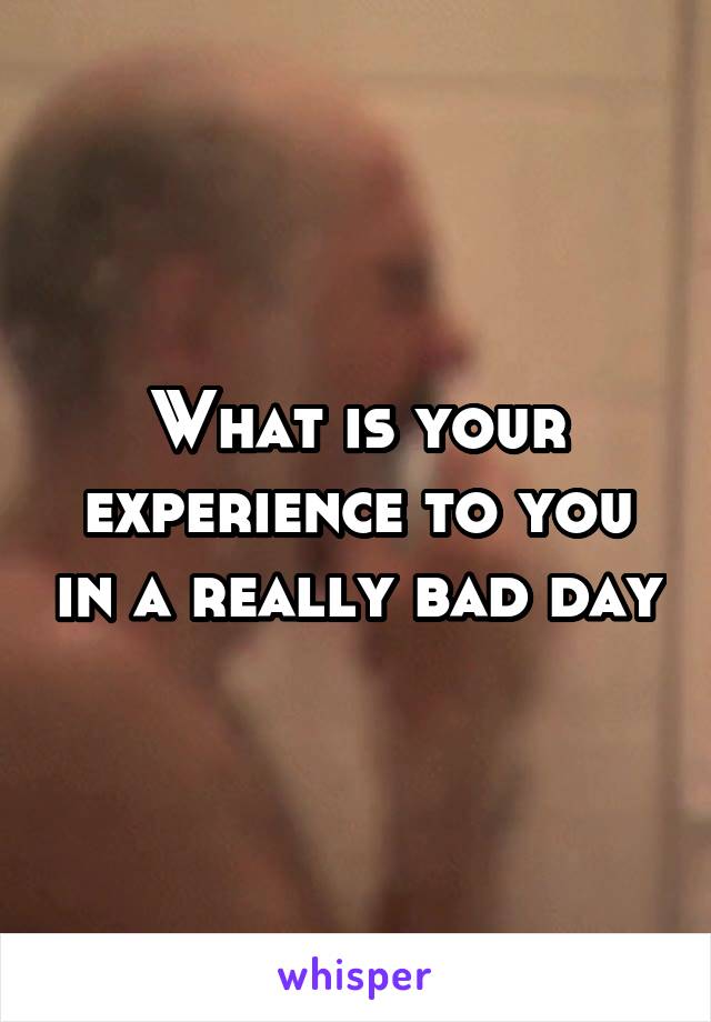 What is your experience to you in a really bad day