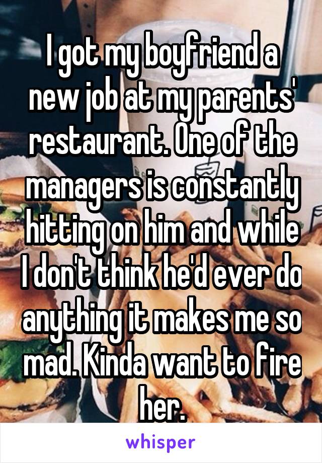 I got my boyfriend a new job at my parents' restaurant. One of the managers is constantly hitting on him and while I don't think he'd ever do anything it makes me so mad. Kinda want to fire her.
