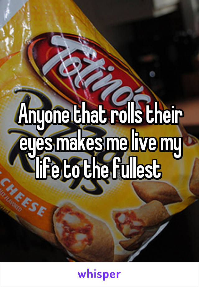 Anyone that rolls their eyes makes me live my life to the fullest 