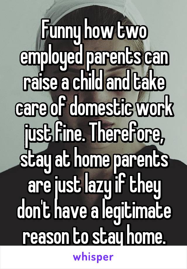 Funny how two employed parents can raise a child and take care of domestic work just fine. Therefore, stay at home parents are just lazy if they don't have a legitimate reason to stay home.