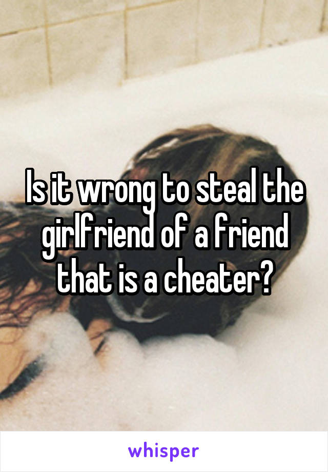 Is it wrong to steal the girlfriend of a friend that is a cheater?