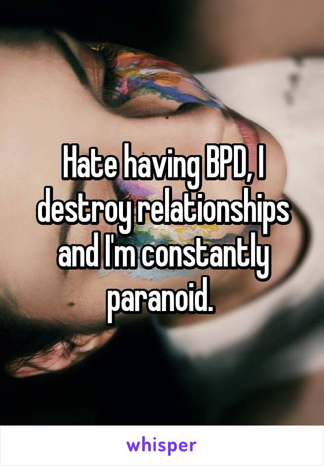 Hate having BPD, I destroy relationships and I'm constantly paranoid. 