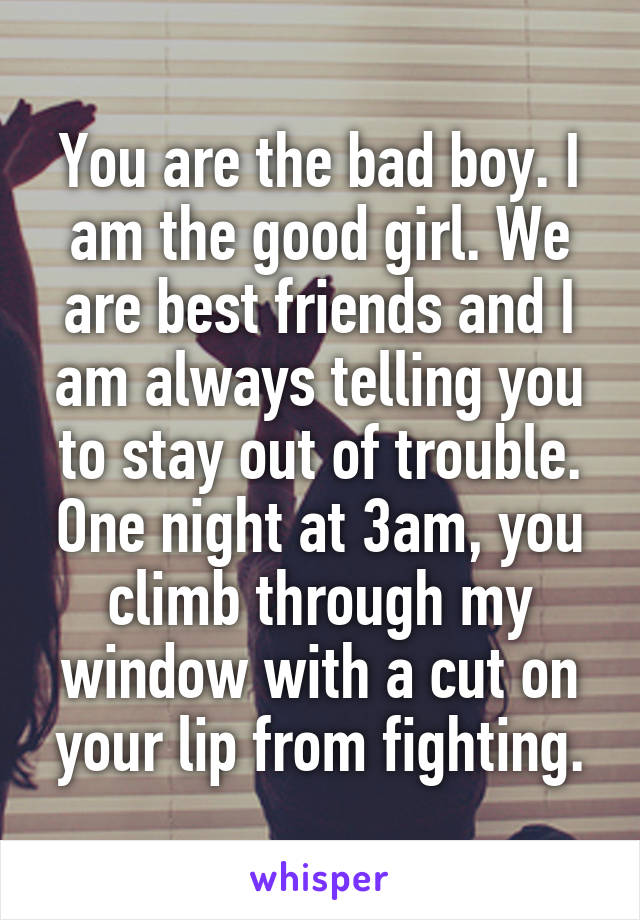 You are the bad boy. I am the good girl. We are best friends and I am always telling you to stay out of trouble. One night at 3am, you climb through my window with a cut on your lip from fighting.