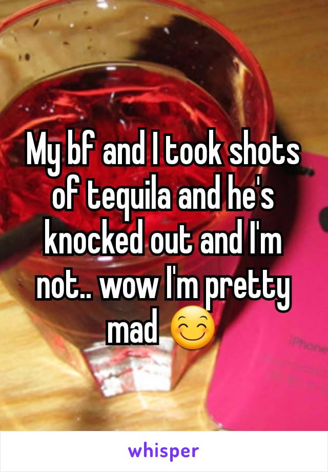 My bf and I took shots of tequila and he's knocked out and I'm not.. wow I'm pretty mad 😊