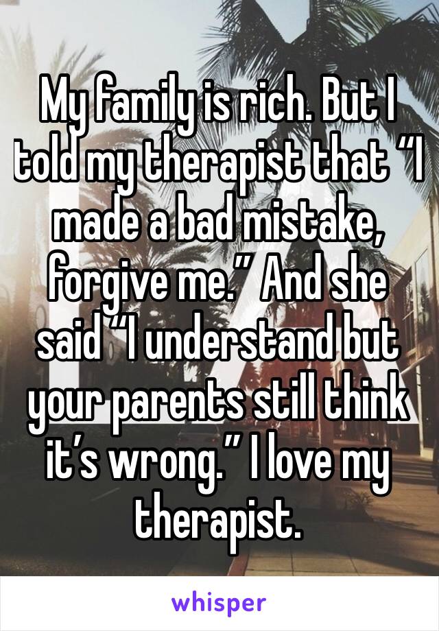 My family is rich. But I told my therapist that “I made a bad mistake, forgive me.” And she said “I understand but your parents still think it’s wrong.” I love my therapist.