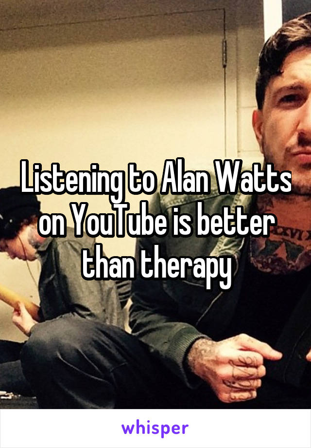 Listening to Alan Watts on YouTube is better than therapy