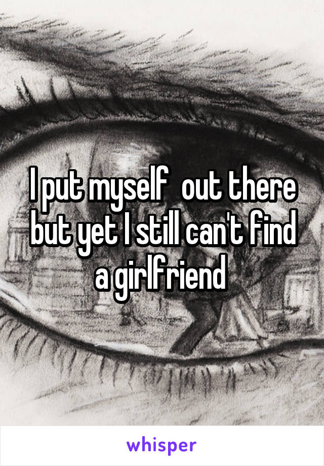 I put myself  out there but yet I still can't find a girlfriend 