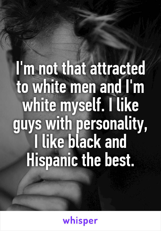I'm not that attracted to white men and I'm white myself. I like guys with personality, I like black and Hispanic the best.