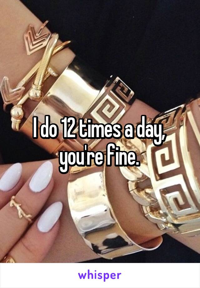 I do 12 times a day,  you're fine. 