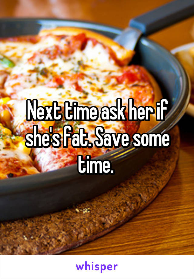 Next time ask her if she's fat. Save some time. 