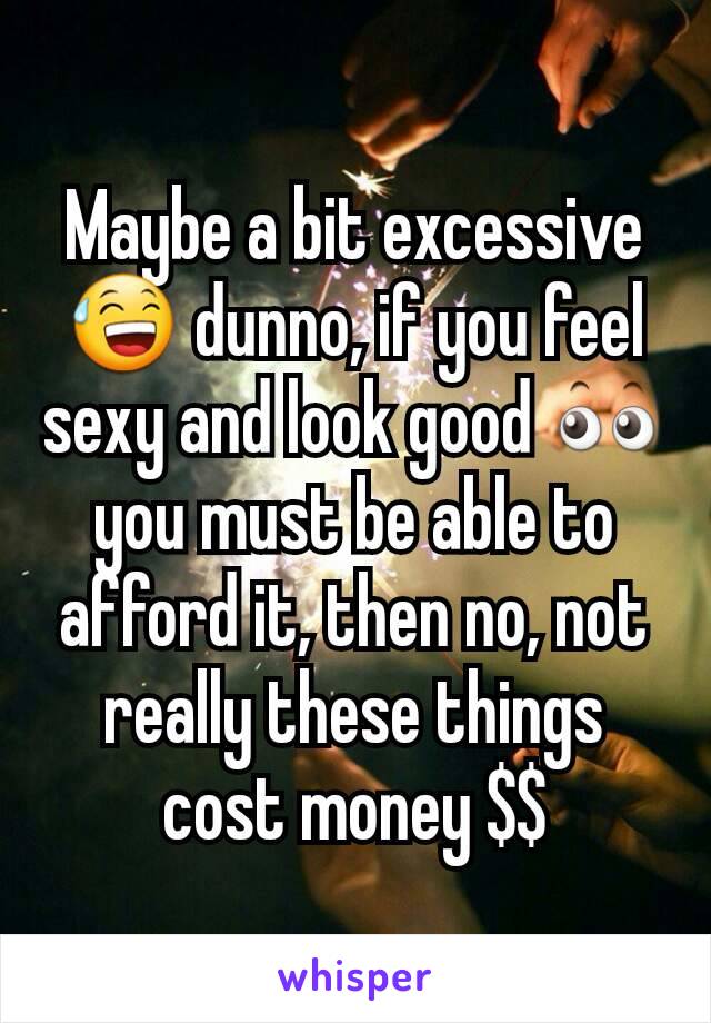 Maybe a bit excessive 😅 dunno, if you feel sexy and look good 👀 you must be able to afford it, then no, not really these things cost money $$
