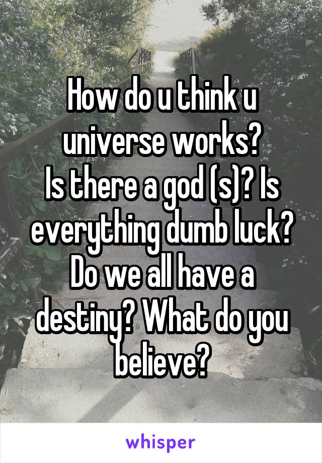 How do u think u universe works?
Is there a god (s)? Is everything dumb luck? Do we all have a destiny? What do you believe?