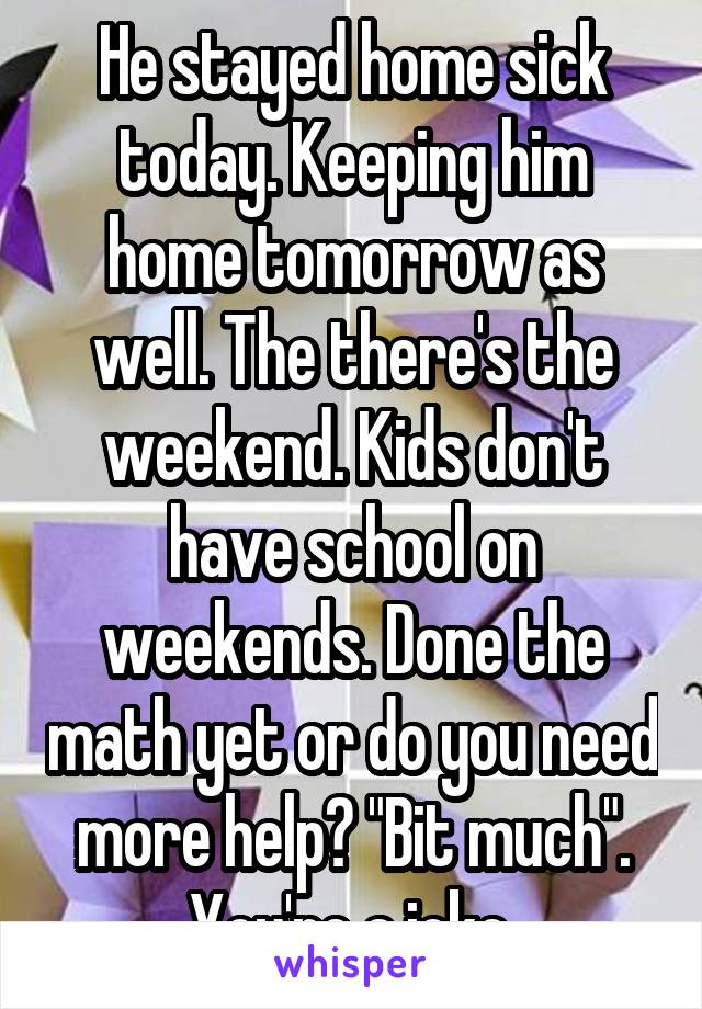 He stayed home sick today. Keeping him home tomorrow as well. The there's the weekend. Kids don't have school on weekends. Done the math yet or do you need more help? "Bit much". You're a joke.