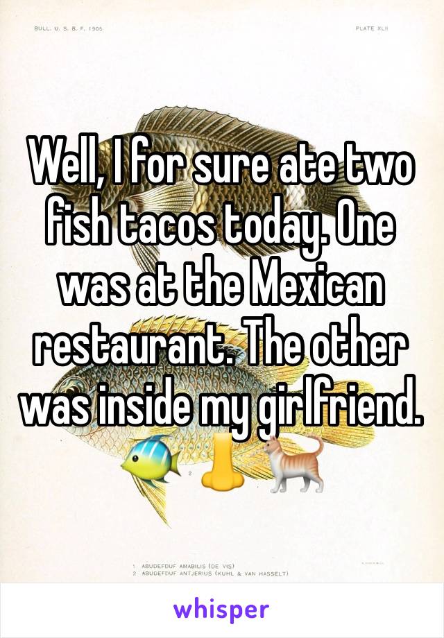 Well, I for sure ate two fish tacos today. One was at the Mexican restaurant. The other was inside my girlfriend. 
🐠 👃 🐈 