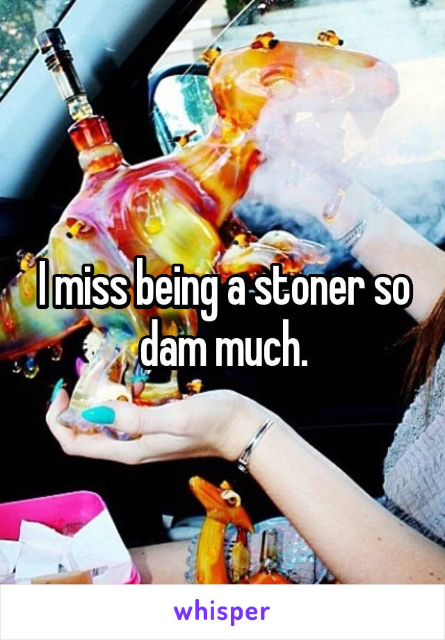 I miss being a stoner so dam much.