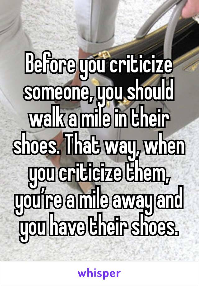 Before you criticize someone, you should walk a mile in their shoes. That way, when you criticize them, you’re a mile away and you have their shoes.