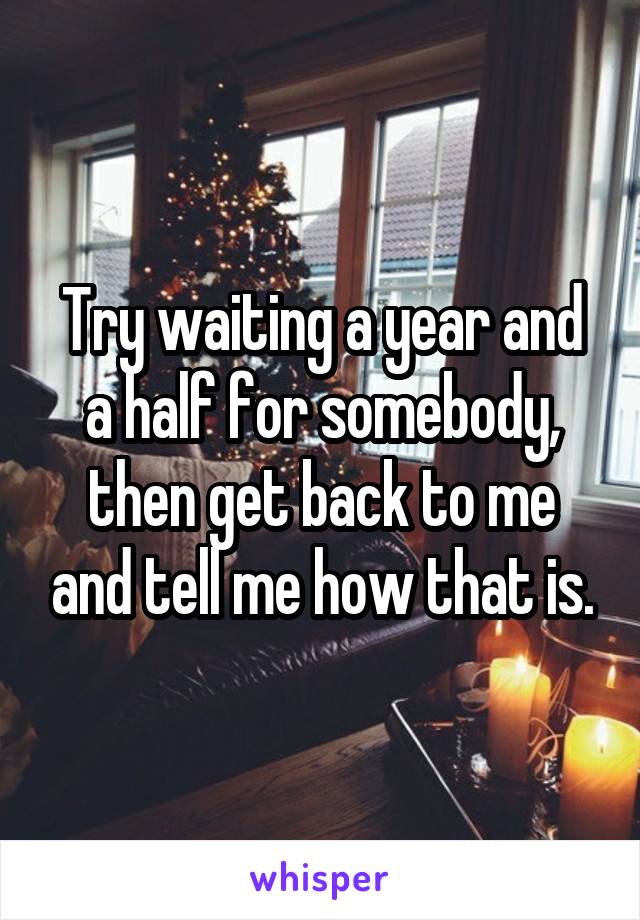 Try waiting a year and a half for somebody, then get back to me and tell me how that is.
