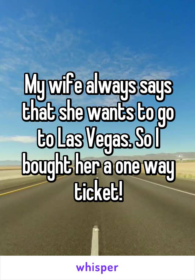 My wife always says that she wants to go to Las Vegas. So I bought her a one way ticket!