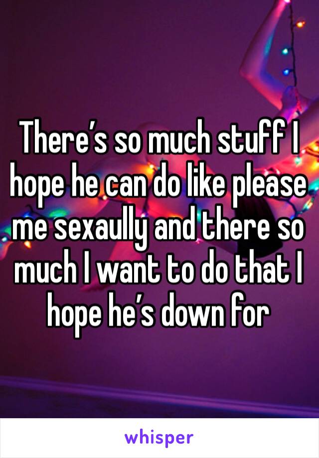 There’s so much stuff I hope he can do like please me sexaully and there so much I want to do that I hope he’s down for 
