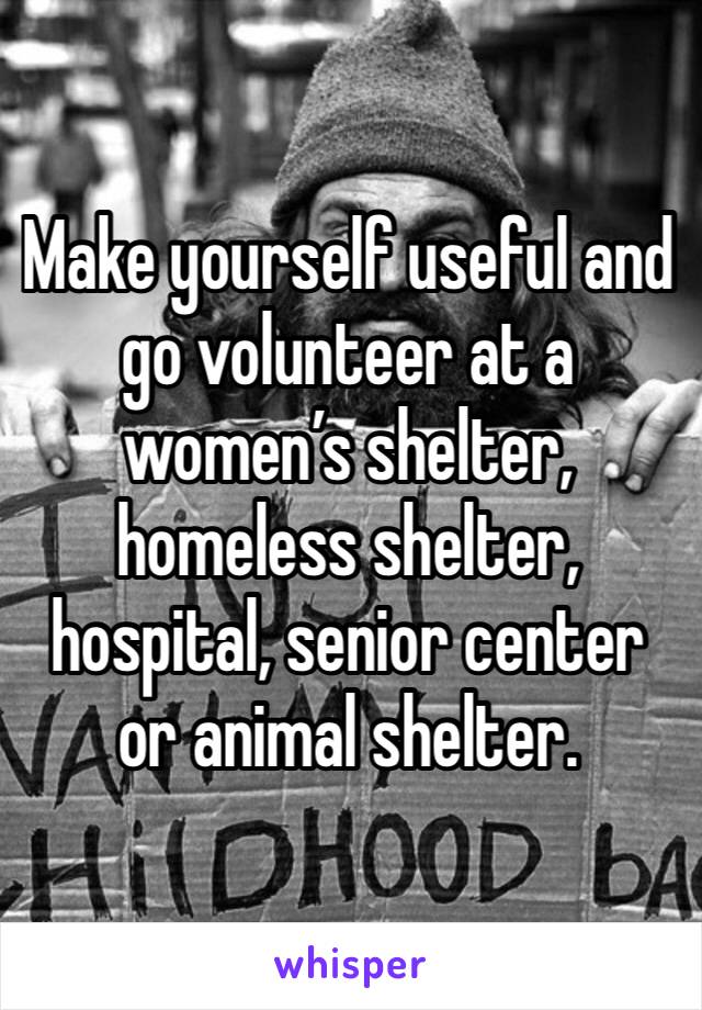 Make yourself useful and go volunteer at a women’s shelter, homeless shelter, hospital, senior center or animal shelter. 