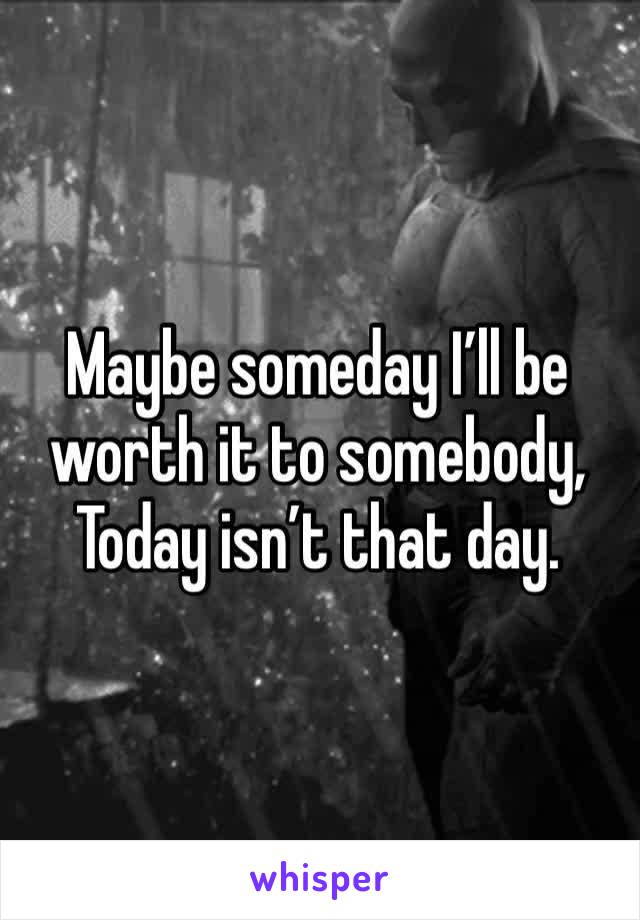 Maybe someday I’ll be worth it to somebody, Today isn’t that day.