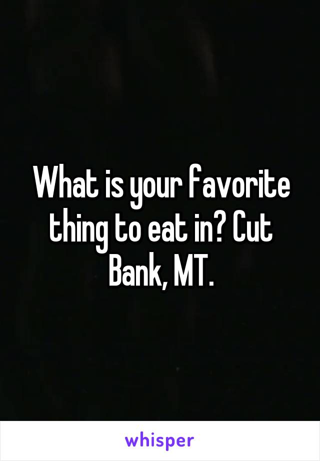 What is your favorite thing to eat in? Cut Bank, MT.