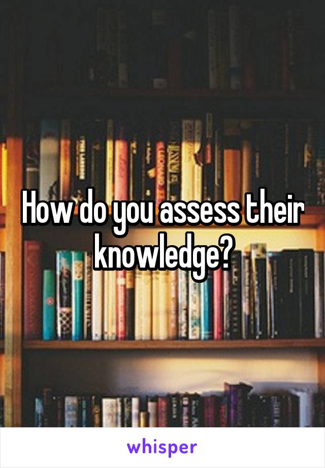 How do you assess their knowledge?