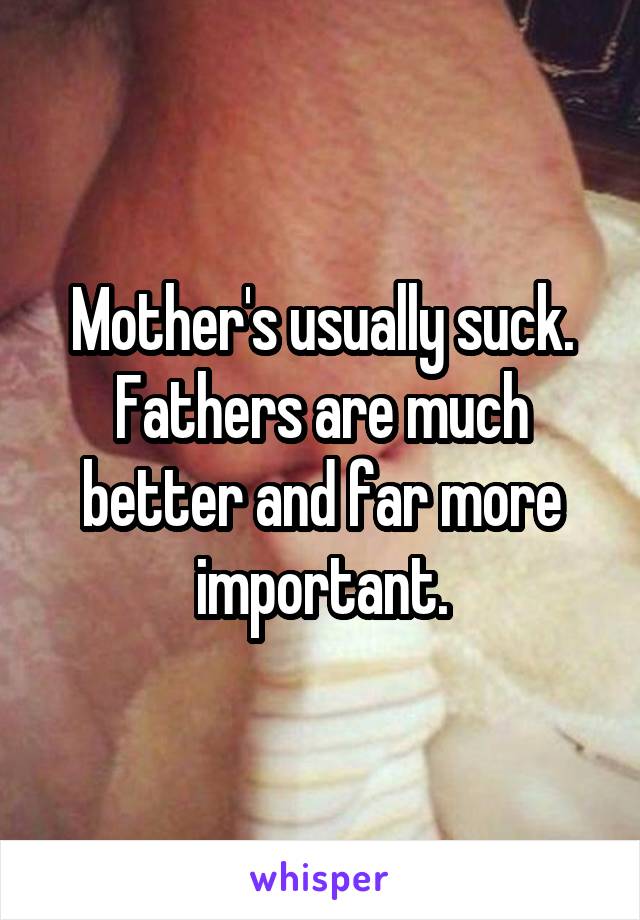 Mother's usually suck. Fathers are much better and far more important.