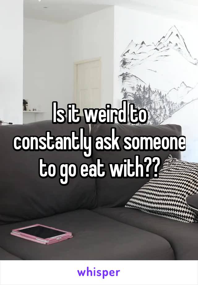 Is it weird to constantly ask someone to go eat with??