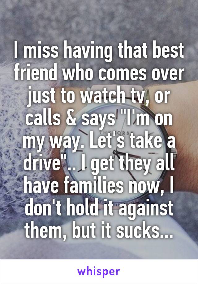 I miss having that best friend who comes over just to watch tv, or calls & says "I'm on my way. Let's take a drive".. I get they all have families now, I don't hold it against them, but it sucks...