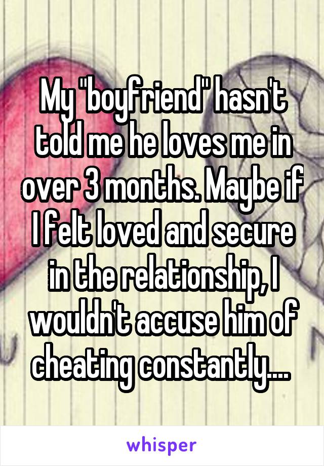 My "boyfriend" hasn't told me he loves me in over 3 months. Maybe if I felt loved and secure in the relationship, I wouldn't accuse him of cheating constantly.... 