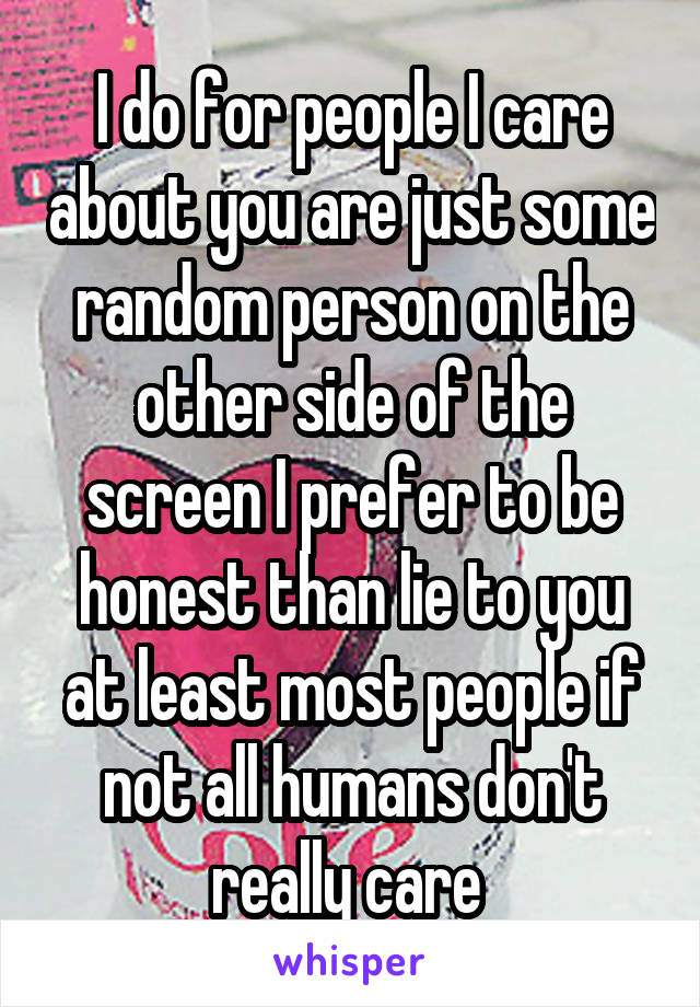 I do for people I care about you are just some random person on the other side of the screen I prefer to be honest than lie to you at least most people if not all humans don't really care 